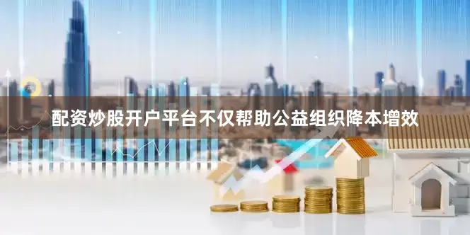 配资炒股开户平台不仅帮助公益组织降本增效