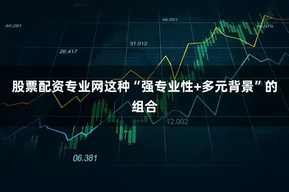 股票配资专业网这种“强专业性+多元背景”的组合