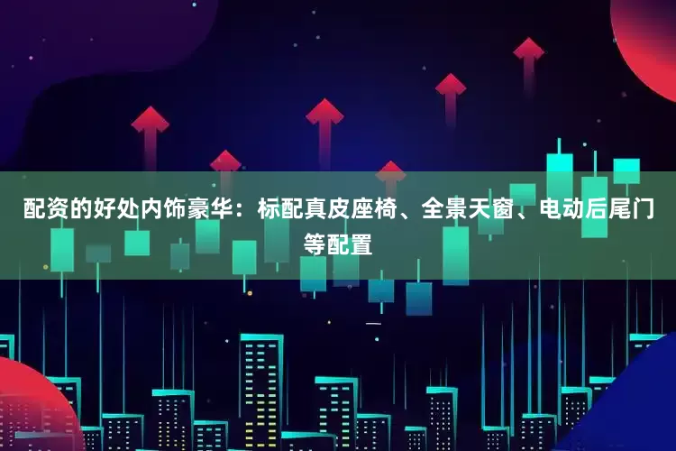 配资的好处内饰豪华：标配真皮座椅、全景天窗、电动后尾门等配置