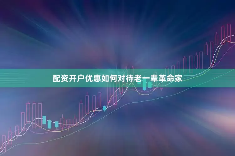 配资开户优惠如何对待老一辈革命家