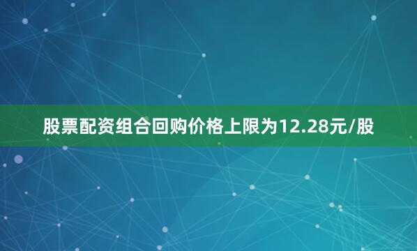股票配资组合回购价格上限为12.28元/股