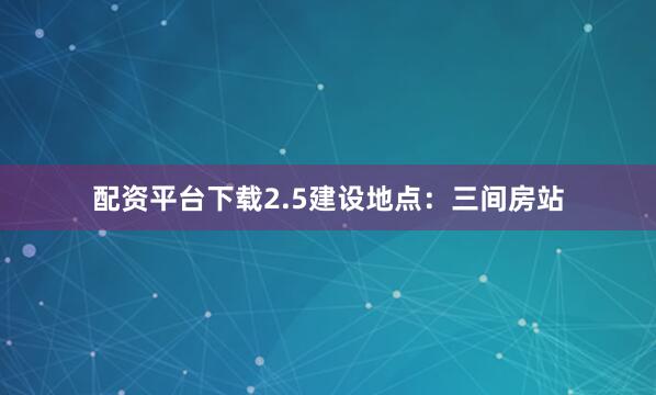 配资平台下载2.5建设地点：三间房站