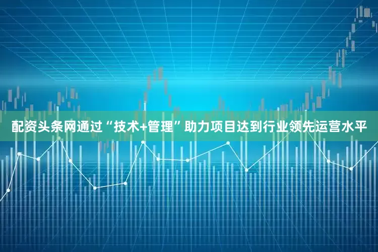 配资头条网通过“技术+管理”助力项目达到行业领先运营水平