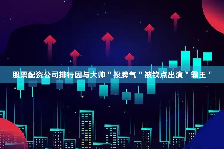 股票配资公司排行因与大帅＂投脾气＂被钦点出演＂霸王＂