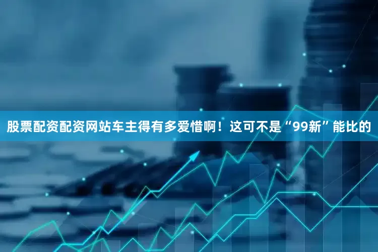 股票配资配资网站车主得有多爱惜啊！这可不是“99新”能比的