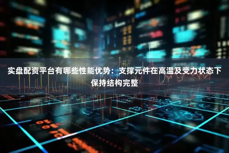 实盘配资平台有哪些性能优势：支撑元件在高温及受力状态下保持结构完整